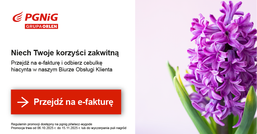 Przejdź na stronę ebok.pgnig.pl Tekst banneru: Niech twoje korzyści zakwitną. Aktywuj e-fakturę i odbierz cebulkę hiacynta w najbliższym Biurze Obsługi Klienta. Promocja trwa od 6.10.2025 r. do 15.11.2025 r. lub do wyczerpania puli nagród. Regulamin promocji dostępny na pgnig.pl/wlacz-wygode Przycisk: Przejdź na e-fakturę.